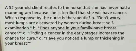 A 52-year-old client relates to the nurse that she has never had a mammogram because she is terrified that she will have cancer. Which response by the nurse is therapeutic? a. "Don't worry, most lumps are discovered by women during breast self-examination." b. "Does anyone in your family have breast cancer?" c. "Finding a cancer in the early stages increases the chance for cure." d. "Have you noticed a lump or thickening in your breast?"