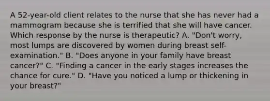 A 52-year-old client relates to the nurse that she has never had a mammogram because she is terrified that she will have cancer. Which response by the nurse is therapeutic? A. "Don't worry, most lumps are discovered by women during breast self-examination." B. "Does anyone in your family have breast cancer?" C. "Finding a cancer in the early stages increases the chance for cure." D. "Have you noticed a lump or thickening in your breast?"