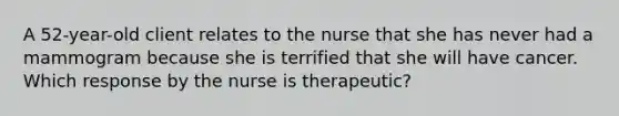 A 52-year-old client relates to the nurse that she has never had a mammogram because she is terrified that she will have cancer. Which response by the nurse is therapeutic?