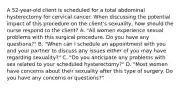 A 52-year-old client is scheduled for a total abdominal hysterectomy for cervical cancer. When discussing the potential impact of this procedure on the client's sexuality, how should the nurse respond to the client? A. "All women experience sexual problems with this surgical procedure. Do you have any questions?" B. "When can I schedule an appointment with you and your partner to discuss any issues either of you may have regarding sexuality?" C. "Do you anticipate any problems with sex related to your scheduled hysterectomy?" D. "Most women have concerns about their sexuality after this type of surgery. Do you have any concerns or questions?"