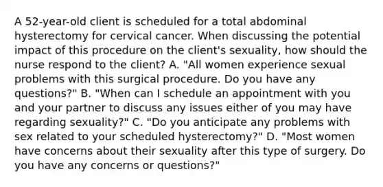 A 52-year-old client is scheduled for a total abdominal hysterectomy for cervical cancer. When discussing the potential impact of this procedure on the client's sexuality, how should the nurse respond to the client? A. "All women experience sexual problems with this surgical procedure. Do you have any questions?" B. "When can I schedule an appointment with you and your partner to discuss any issues either of you may have regarding sexuality?" C. "Do you anticipate any problems with sex related to your scheduled hysterectomy?" D. "Most women have concerns about their sexuality after this type of surgery. Do you have any concerns or questions?"