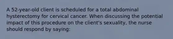 A 52-year-old client is scheduled for a total abdominal hysterectomy for cervical cancer. When discussing the potential impact of this procedure on the client's sexuality, the nurse should respond by saying: