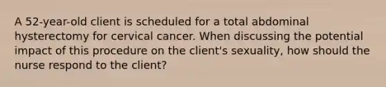 A 52-year-old client is scheduled for a total abdominal hysterectomy for cervical cancer. When discussing the potential impact of this procedure on the client's sexuality, how should the nurse respond to the client?