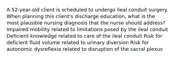 A 52-year-old client is scheduled to undergo ileal conduit surgery. When planning this client's discharge education, what is the most plausible nursing diagnosis that the nurse should address? Impaired mobility related to limitations posed by the ileal conduit Deficient knowledge related to care of the ileal conduit Risk for deficient fluid volume related to urinary diversion Risk for autonomic dysreflexia related to disruption of the sacral plexus