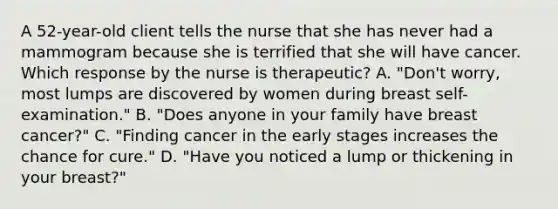 A 52-year-old client tells the nurse that she has never had a mammogram because she is terrified that she will have cancer. Which response by the nurse is therapeutic? A. "Don't worry, most lumps are discovered by women during breast self-examination." B. "Does anyone in your family have breast cancer?" C. "Finding cancer in the early stages increases the chance for cure." D. "Have you noticed a lump or thickening in your breast?"