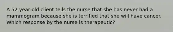 A 52-year-old client tells the nurse that she has never had a mammogram because she is terrified that she will have cancer. Which response by the nurse is therapeutic?