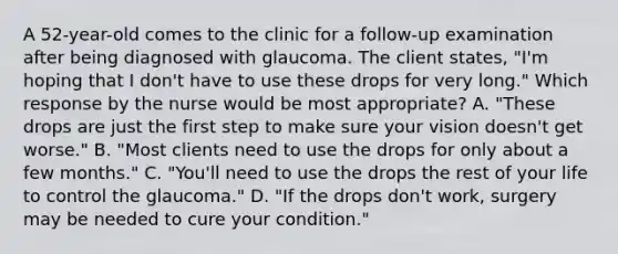 A 52-year-old comes to the clinic for a follow-up examination after being diagnosed with glaucoma. The client states, "I'm hoping that I don't have to use these drops for very long." Which response by the nurse would be most appropriate? A. "These drops are just the first step to make sure your vision doesn't get worse." B. "Most clients need to use the drops for only about a few months." C. "You'll need to use the drops the rest of your life to control the glaucoma." D. "If the drops don't work, surgery may be needed to cure your condition."