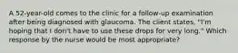 A 52-year-old comes to the clinic for a follow-up examination after being diagnosed with glaucoma. The client states, "I'm hoping that I don't have to use these drops for very long." Which response by the nurse would be most appropriate?