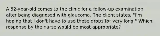 A 52-year-old comes to the clinic for a follow-up examination after being diagnosed with glaucoma. The client states, "I'm hoping that I don't have to use these drops for very long." Which response by the nurse would be most appropriate?