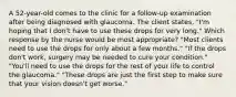 A 52-year-old comes to the clinic for a follow-up examination after being diagnosed with glaucoma. The client states, "I'm hoping that I don't have to use these drops for very long." Which response by the nurse would be most appropriate? "Most clients need to use the drops for only about a few months." "If the drops don't work, surgery may be needed to cure your condition." "You'll need to use the drops for the rest of your life to control the glaucoma." "These drops are just the first step to make sure that your vision doesn't get worse."