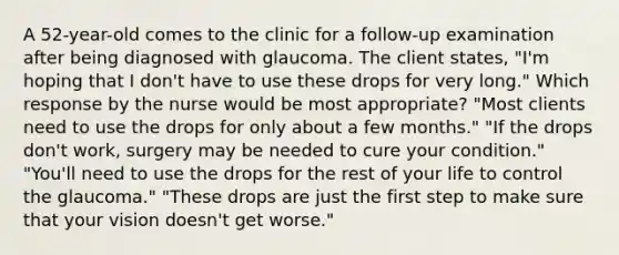 A 52-year-old comes to the clinic for a follow-up examination after being diagnosed with glaucoma. The client states, "I'm hoping that I don't have to use these drops for very long." Which response by the nurse would be most appropriate? "Most clients need to use the drops for only about a few months." "If the drops don't work, surgery may be needed to cure your condition." "You'll need to use the drops for the rest of your life to control the glaucoma." "These drops are just the first step to make sure that your vision doesn't get worse."