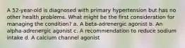 A 52-year-old is diagnosed with primary hypertension but has no other health problems. What might be the first consideration for managing the condition? a. A beta-adrenergic agonist b. An alpha-adrenergic agonist c. A recommendation to reduce sodium intake d. A calcium channel agonist