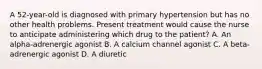 A 52-year-old is diagnosed with primary hypertension but has no other health problems. Present treatment would cause the nurse to anticipate administering which drug to the patient? A. An alpha-adrenergic agonist B. A calcium channel agonist C. A beta-adrenergic agonist D. A diuretic