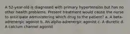 A 52-year-old is diagnosed with primary hypertension but has no other health problems. Present treatment would cause the nurse to anticipate administering which drug to the patient? a. A beta-adrenergic agonist b. An alpha-adrenergic agonist c. A diuretic d. A calcium channel agonist