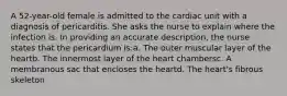 A 52-year-old female is admitted to the cardiac unit with a diagnosis of pericarditis. She asks the nurse to explain where the infection is. In providing an accurate description, the nurse states that the pericardium is:a. The outer muscular layer of the heartb. The innermost layer of the heart chambersc. A membranous sac that encloses the heartd. The heart's fibrous skeleton