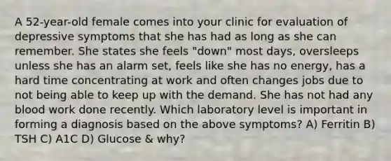 A 52-year-old female comes into your clinic for evaluation of depressive symptoms that she has had as long as she can remember. She states she feels "down" most days, oversleeps unless she has an alarm set, feels like she has no energy, has a hard time concentrating at work and often changes jobs due to not being able to keep up with the demand. She has not had any blood work done recently. Which laboratory level is important in forming a diagnosis based on the above symptoms? A) Ferritin B) TSH C) A1C D) Glucose & why?