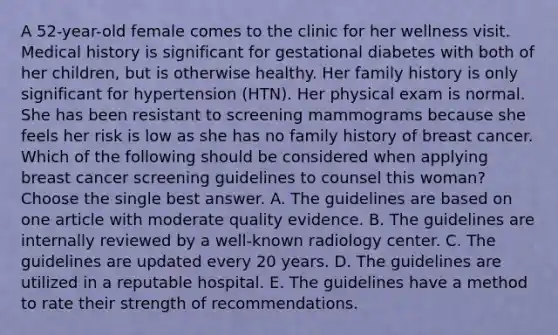 A 52-year-old female comes to the clinic for her wellness visit. Medical history is significant for gestational diabetes with both of her children, but is otherwise healthy. Her family history is only significant for hypertension (HTN). Her physical exam is normal. She has been resistant to screening mammograms because she feels her risk is low as she has no family history of breast cancer. Which of the following should be considered when applying breast cancer screening guidelines to counsel this woman? Choose the single best answer. A. The guidelines are based on one article with moderate quality evidence. B. The guidelines are internally reviewed by a well-known radiology center. C. The guidelines are updated every 20 years. D. The guidelines are utilized in a reputable hospital. E. The guidelines have a method to rate their strength of recommendations.