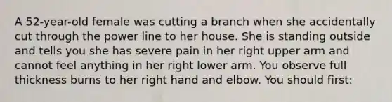 A​ 52-year-old female was cutting a branch when she accidentally cut through the power line to her house. She is standing outside and tells you she has severe pain in her right upper arm and cannot feel anything in her right lower arm. You observe full thickness burns to her right hand and elbow. You should​ first: