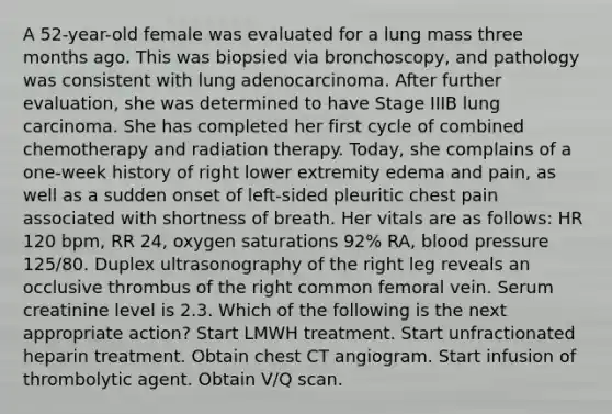 A 52-year-old female was evaluated for a lung mass three months ago. This was biopsied via bronchoscopy, and pathology was consistent with lung adenocarcinoma. After further evaluation, she was determined to have Stage IIIB lung carcinoma. She has completed her first cycle of combined chemotherapy and radiation therapy. Today, she complains of a one-week history of right lower extremity edema and pain, as well as a sudden onset of left-sided pleuritic chest pain associated with shortness of breath. Her vitals are as follows: HR 120 bpm, RR 24, oxygen saturations 92% RA, blood pressure 125/80. Duplex ultrasonography of the right leg reveals an occlusive thrombus of the right common femoral vein. Serum creatinine level is 2.3. Which of the following is the next appropriate action? Start LMWH treatment. Start unfractionated heparin treatment. Obtain chest CT angiogram. Start infusion of thrombolytic agent. Obtain V/Q scan.