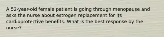 A 52-year-old female patient is going through menopause and asks the nurse about estrogen replacement for its cardioprotective benefits. What is the best response by the nurse?