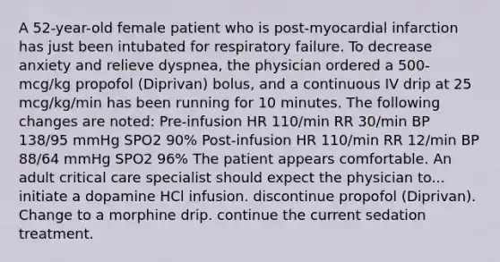 A 52-year-old female patient who is post-myocardial infarction has just been intubated for respiratory failure. To decrease anxiety and relieve dyspnea, the physician ordered a 500-mcg/kg propofol (Diprivan) bolus, and a continuous IV drip at 25 mcg/kg/min has been running for 10 minutes. The following changes are noted: Pre-infusion HR 110/min RR 30/min BP 138/95 mmHg SPO2 90% Post-infusion HR 110/min RR 12/min BP 88/64 mmHg SPO2 96% The patient appears comfortable. An adult critical care specialist should expect the physician to... initiate a dopamine HCl infusion. discontinue propofol (Diprivan). Change to a morphine drip. continue the current sedation treatment.