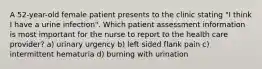 A 52-year-old female patient presents to the clinic stating "I think I have a urine infection". Which patient assessment information is most important for the nurse to report to the health care provider? a) urinary urgency b) left sided flank pain c) intermittent hematuria d) burning with urination