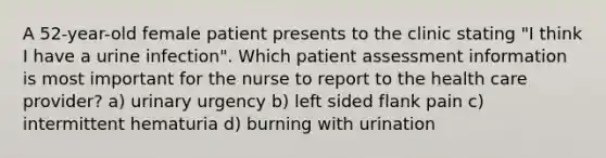 A 52-year-old female patient presents to the clinic stating "I think I have a urine infection". Which patient assessment information is most important for the nurse to report to the health care provider? a) urinary urgency b) left sided flank pain c) intermittent hematuria d) burning with urination