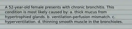 A 52-year-old female presents with chronic bronchitis. This condition is most likely caused by: a. thick mucus from hypertrophied glands. b. ventilation-perfusion mismatch. c. hyperventilation. d. thinning smooth muscle in the bronchioles.