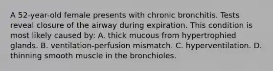 A 52-year-old female presents with chronic bronchitis. Tests reveal closure of the airway during expiration. This condition is most likely caused by: A. thick mucous from hypertrophied glands. B. ventilation-perfusion mismatch. C. hyperventilation. D. thinning smooth muscle in the bronchioles.