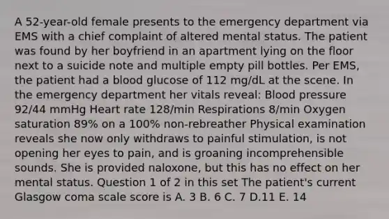 A 52-year-old female presents to the emergency department via EMS with a chief complaint of altered mental status. The patient was found by her boyfriend in an apartment lying on the floor next to a suicide note and multiple empty pill bottles. Per EMS, the patient had a blood glucose of 112 mg/dL at the scene. In the emergency department her vitals reveal: Blood pressure 92/44 mmHg Heart rate 128/min Respirations 8/min Oxygen saturation 89% on a 100% non-rebreather Physical examination reveals she now only withdraws to painful stimulation, is not opening her eyes to pain, and is groaning incomprehensible sounds. She is provided naloxone, but this has no effect on her mental status. Question 1 of 2 in this set The patient's current Glasgow coma scale score is A. 3 B. 6 C. 7 D.11 E. 14