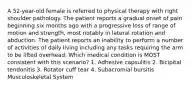 A 52-year-old female is referred to physical therapy with right shoulder pathology. The patient reports a gradual onset of pain beginning six months ago with a progressive loss of range of motion and strength, most notably in lateral rotation and abduction. The patient reports an inability to perform a number of activities of daily living including any tasks requiring the arm to be lifted overhead. Which medical condition is MOST consistent with this scenario? 1. Adhesive capsulitis 2. Bicipital tendonitis 3. Rotator cuff tear 4. Subacromial bursitis Musculoskeletal System