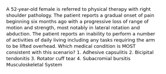 A 52-year-old female is referred to physical therapy with right shoulder pathology. The patient reports a gradual onset of pain beginning six months ago with a progressive loss of range of motion and strength, most notably in lateral rotation and abduction. The patient reports an inability to perform a number of activities of daily living including any tasks requiring the arm to be lifted overhead. Which medical condition is MOST consistent with this scenario? 1. Adhesive capsulitis 2. Bicipital tendonitis 3. Rotator cuff tear 4. Subacromial bursitis Musculoskeletal System