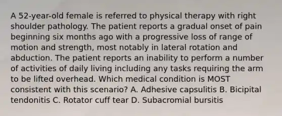 A 52-year-old female is referred to physical therapy with right shoulder pathology. The patient reports a gradual onset of pain beginning six months ago with a progressive loss of range of motion and strength, most notably in lateral rotation and abduction. The patient reports an inability to perform a number of activities of daily living including any tasks requiring the arm to be lifted overhead. Which medical condition is MOST consistent with this scenario? A. Adhesive capsulitis B. Bicipital tendonitis C. Rotator cuff tear D. Subacromial bursitis