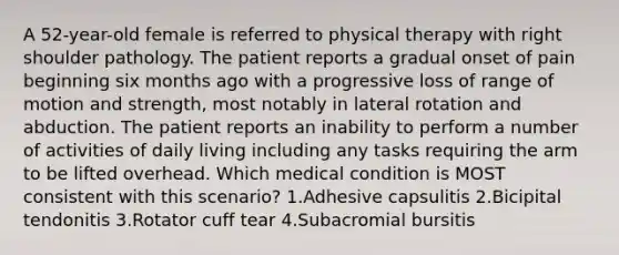 A 52-year-old female is referred to physical therapy with right shoulder pathology. The patient reports a gradual onset of pain beginning six months ago with a progressive loss of range of motion and strength, most notably in lateral rotation and abduction. The patient reports an inability to perform a number of activities of daily living including any tasks requiring the arm to be lifted overhead. Which medical condition is MOST consistent with this scenario? 1.Adhesive capsulitis 2.Bicipital tendonitis 3.Rotator cuff tear 4.Subacromial bursitis