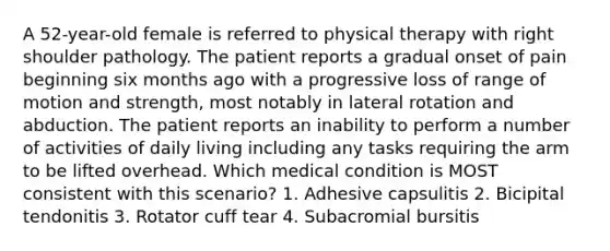 A 52-year-old female is referred to physical therapy with right shoulder pathology. The patient reports a gradual onset of pain beginning six months ago with a progressive loss of range of motion and strength, most notably in lateral rotation and abduction. The patient reports an inability to perform a number of activities of daily living including any tasks requiring the arm to be lifted overhead. Which medical condition is MOST consistent with this scenario? 1. Adhesive capsulitis 2. Bicipital tendonitis 3. Rotator cuff tear 4. Subacromial bursitis