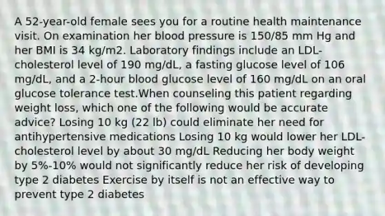 A 52-year-old female sees you for a routine health maintenance visit. On examination her blood pressure is 150/85 mm Hg and her BMI is 34 kg/m2. Laboratory findings include an LDL-cholesterol level of 190 mg/dL, a fasting glucose level of 106 mg/dL, and a 2-hour blood glucose level of 160 mg/dL on an oral glucose tolerance test.When counseling this patient regarding weight loss, which one of the following would be accurate advice? Losing 10 kg (22 lb) could eliminate her need for antihypertensive medications Losing 10 kg would lower her LDL-cholesterol level by about 30 mg/dL Reducing her body weight by 5%-10% would not significantly reduce her risk of developing type 2 diabetes Exercise by itself is not an effective way to prevent type 2 diabetes