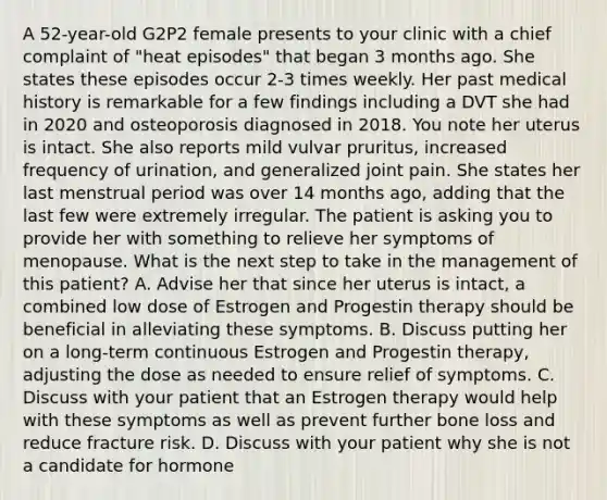 A 52-year-old G2P2 female presents to your clinic with a chief complaint of "heat episodes" that began 3 months ago. She states these episodes occur 2-3 times weekly. Her past medical history is remarkable for a few findings including a DVT she had in 2020 and osteoporosis diagnosed in 2018. You note her uterus is intact. She also reports mild vulvar pruritus, increased frequency of urination, and generalized joint pain. She states her last menstrual period was over 14 months ago, adding that the last few were extremely irregular. The patient is asking you to provide her with something to relieve her symptoms of menopause. What is the next step to take in the management of this patient? A. Advise her that since her uterus is intact, a combined low dose of Estrogen and Progestin therapy should be beneficial in alleviating these symptoms. B. Discuss putting her on a long-term continuous Estrogen and Progestin therapy, adjusting the dose as needed to ensure relief of symptoms. C. Discuss with your patient that an Estrogen therapy would help with these symptoms as well as prevent further bone loss and reduce fracture risk. D. Discuss with your patient why she is not a candidate for hormone