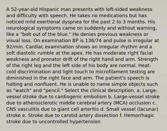 A 52-year-old Hispanic man presents with left-sided weakness and difficulty with speech. He takes no medications but has noticed mild exertional dyspnea for the past 2 to 3 months. His neurological symptoms came on suddenly and without warning, like a "bolt out of the blue." He denies previous weakness or visual loss. On examination BP is 136/74 and pulse is irregular at 92/min. Cardiac examination shows an irregular rhythm and a soft diastolic rumble at the apex. He has moderate right facial weakness and pronator drift of the right hand and arm. Strength of the right leg and the left side of his body are normal. Heat-cold discrimination and light touch to microfilament testing are diminished in the right face and arm. The patient's speech is halting and nonfluent. He is unable to name simple objects such as "watch" and "pencil." Select the clinical description. a. Large-vessel stroke due to cardiogenic embolism b. Large-vessel stroke due to atherosclerotic middle cerebral artery (MCA) occlusion c. CNS vasculitis due to giant cell arteritis d. Small vessel (lacunar) stroke e. Stroke due to carotid artery dissection f. Hemorrhagic stroke due to uncontrolled hypertension