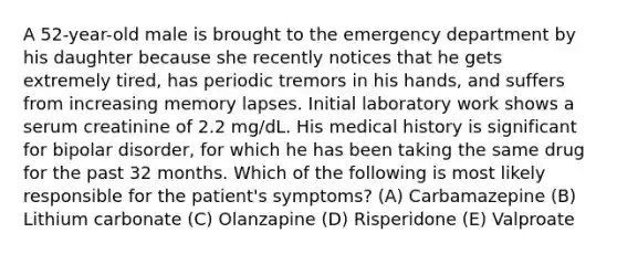 A 52-year-old male is brought to the emergency department by his daughter because she recently notices that he gets extremely tired, has periodic tremors in his hands, and suffers from increasing memory lapses. Initial laboratory work shows a serum creatinine of 2.2 mg/dL. His medical history is significant for bipolar disorder, for which he has been taking the same drug for the past 32 months. Which of the following is most likely responsible for the patient's symptoms? (A) Carbamazepine (B) Lithium carbonate (C) Olanzapine (D) Risperidone (E) Valproate