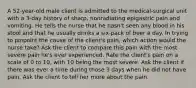 A 52-year-old male client is admitted to the medical-surgical unit with a 3-day history of sharp, nonradiating epigastric pain and vomiting. He tells the nurse that he hasn't seen any blood in his stool and that he usually drinks a six-pack of beer a day. In trying to pinpoint the cause of the client's pain, which action would the nurse take? Ask the client to compare this pain with the most severe pain he's ever experienced. Rate the client's pain on a scale of 0 to 10, with 10 being the most severe. Ask the client if there was ever a time during those 3 days when he did not have pain. Ask the client to tell her more about the pain.