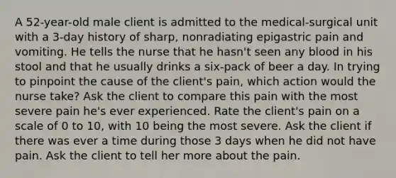 A 52-year-old male client is admitted to the medical-surgical unit with a 3-day history of sharp, nonradiating epigastric pain and vomiting. He tells the nurse that he hasn't seen any blood in his stool and that he usually drinks a six-pack of beer a day. In trying to pinpoint the cause of the client's pain, which action would the nurse take? Ask the client to compare this pain with the most severe pain he's ever experienced. Rate the client's pain on a scale of 0 to 10, with 10 being the most severe. Ask the client if there was ever a time during those 3 days when he did not have pain. Ask the client to tell her more about the pain.