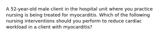 A 52-year-old male client in the hospital unit where you practice nursing is being treated for myocarditis. Which of the following nursing interventions should you perform to reduce cardiac workload in a client with myocarditis?