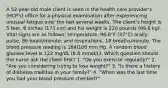 A 52-year-old male client is seen in the health care provider's (HCP's) office for a physical examination after experiencing unusual fatigue over the last several weeks. The client's height is 5 feet, 8 inches (173 cm) and his weight is 220 pounds (99.8 kg). Vital signs are as follows: temperature, 98.6°F (37°C) orally; pulse, 86 beats/minute; and respirations, 18 breaths/minute. The blood pressure reading is 184/100 mm Hg. A random blood glucose level is 122 mg/dL (6.8 mmol/L). Which question should the nurse ask the client first? 1. "Do you exercise regularly?" 2. "Are you considering trying to lose weight?" 3. "Is there a history of diabetes mellitus in your family?" 4. "When was the last time you had your blood pressure checked?"