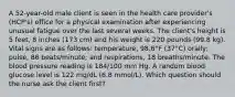 A 52-year-old male client is seen in the health care provider's (HCP's) office for a physical examination after experiencing unusual fatigue over the last several weeks. The client's height is 5 feet, 8 inches (173 cm) and his weight is 220 pounds (99.8 kg). Vital signs are as follows: temperature, 98.6°F (37°C) orally; pulse, 86 beats/minute; and respirations, 18 breaths/minute. The blood pressure reading is 184/100 mm Hg. A random blood glucose level is 122 mg/dL (6.8 mmol/L). Which question should the nurse ask the client first?