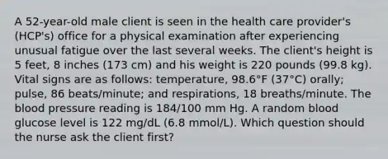 A 52-year-old male client is seen in the health care provider's (HCP's) office for a physical examination after experiencing unusual fatigue over the last several weeks. The client's height is 5 feet, 8 inches (173 cm) and his weight is 220 pounds (99.8 kg). Vital signs are as follows: temperature, 98.6°F (37°C) orally; pulse, 86 beats/minute; and respirations, 18 breaths/minute. <a href='https://www.questionai.com/knowledge/k7oXMfj7lk-the-blood' class='anchor-knowledge'>the blood</a> pressure reading is 184/100 mm Hg. A random blood glucose level is 122 mg/dL (6.8 mmol/L). Which question should the nurse ask the client first?