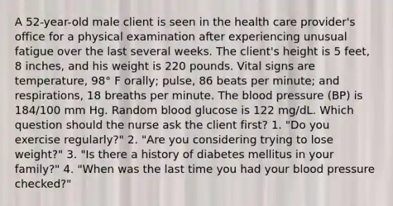 A 52-year-old male client is seen in the health care provider's office for a physical examination after experiencing unusual fatigue over the last several weeks. The client's height is 5 feet, 8 inches, and his weight is 220 pounds. Vital signs are temperature, 98° F orally; pulse, 86 beats per minute; and respirations, 18 breaths per minute. The blood pressure (BP) is 184/100 mm Hg. Random blood glucose is 122 mg/dL. Which question should the nurse ask the client first? 1. "Do you exercise regularly?" 2. "Are you considering trying to lose weight?" 3. "Is there a history of diabetes mellitus in your family?" 4. "When was the last time you had your blood pressure checked?"