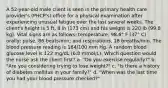 A 52-year-old male client is seen in the primary health care provider's (PHCP's) office for a physical examination after experiencing unusual fatigue over the last several weeks. The client's height is 5 ft, 8 in (173 cm) and his weight is 220 lb (99.8 kg). Vital signs are as follows: temperature, 98.6° F (37° C) orally; pulse, 86 beats/min; and respirations, 18 breaths/min. The blood pressure reading is 184/100 mm Hg. A random blood glucose level is 122 mg/dL (6.8 mmol/L). Which question would the nurse ask the client first? a. "Do you exercise regularly?" b. "Are you considering trying to lose weight?" c. "Is there a history of diabetes mellitus in your family?" d. "When was the last time you had your blood pressure checked?"