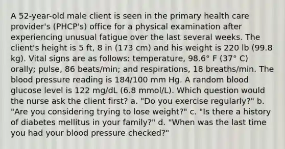 A 52-year-old male client is seen in the primary health care provider's (PHCP's) office for a physical examination after experiencing unusual fatigue over the last several weeks. The client's height is 5 ft, 8 in (173 cm) and his weight is 220 lb (99.8 kg). Vital signs are as follows: temperature, 98.6° F (37° C) orally; pulse, 86 beats/min; and respirations, 18 breaths/min. The blood pressure reading is 184/100 mm Hg. A random blood glucose level is 122 mg/dL (6.8 mmol/L). Which question would the nurse ask the client first? a. "Do you exercise regularly?" b. "Are you considering trying to lose weight?" c. "Is there a history of diabetes mellitus in your family?" d. "When was the last time you had your blood pressure checked?"