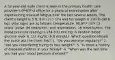 A 52-year-old male client is seen in the primary health care provider's (PHCP's) office for a physical examination after experiencing unusual fatigue over the last several weeks. The client's height is 5 ft, 8 in (173 cm) and his weight is 220 lb (99.8 kg). Vital signs are as follows: temperature, 98.6º F (37º C) orally; pulse, 86 beats/min; and respirations, 18 breaths/min. The blood pressure reading is 184/100 mm Hg. A random blood glucose level is 122 mg/dL (6.8 mmol/L). Which question should the nurse ask the client first? 1. "Do you exercise regularly?" 2. "Are you considering trying to lose weight?" 3. "Is there a history of diabetes mellitus in your family?" 4. "When was the last time you had your blood pressure checked?"