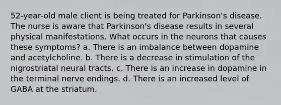 52-year-old male client is being treated for Parkinson's disease. The nurse is aware that Parkinson's disease results in several physical manifestations. What occurs in the neurons that causes these symptoms? a. There is an imbalance between dopamine and acetylcholine. b. There is a decrease in stimulation of the nigrostriatal neural tracts. c. There is an increase in dopamine in the terminal nerve endings. d. There is an increased level of GABA at the striatum.